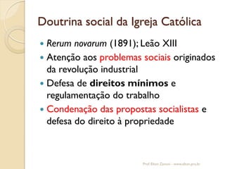 Doutrina social da Igreja Católica 
Rerum novarum (1891); Leão XIII 
Atenção aos problemas sociais originados da revolução industrial 
Defesa de direitos mínimos e regulamentação do trabalho 
Condenação das propostas socialistas e defesa do direito à propriedade 
Prof. Elton Zanoni - www.elton.pro.br  