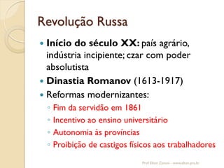 Revolução Russa 
Início do século XX: país agrário, indústria incipiente; czar com poder absolutista 
Dinastia Romanov (1613-1917) 
Reformas modernizantes: 
◦Fim da servidão em 1861 
◦Incentivo ao ensino universitário 
◦Autonomia às províncias 
◦Proibição de castigos físicos aos trabalhadores 
Prof. Elton Zanoni - www.elton.pro.br  