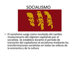 SOCIALISMO
• El socialismo surge como resultado del cambio
revolucionario del régimen capitalista por el
socialista. Se establece durante el período de
transición del capitalismo al socialismo mediante las
transformaciones socialistas en todas las esferas de
la economía y de la cultura
 