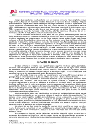 PARTIDO DEMOCRÁTICO TRABALHISTA (PDT) - JUVENTUDE SOCIALISTA (JS)
                           MARACANAÚ - COMISSÃO PROVISÓRIA 2012


         A seção Que socialismo é esse?, portanto, pode ser encarada como uma tribuna ampliada, em que
forças diversas, forjadas em trajetórias variadas, disputavam o significado de sua participação naquele
momento histórico singular. Nela, temos intervenções de antigos trabalhistas ligados ao expresidente João
Goulart, trabalhistas outrora identificados com a linha “mais radical” assumida por Brizola antes do golpe de
1964, trabalhistas outrora identificados com as correntes “fisiológicas” do antigo PTB, lideranças do antigo
PSB, remanescentes da luta armada, jovens que ingressaram na política já no regime militar,
representantes das esquerdas marxistas e não-marxistas, cabendo, inclusive, a intervenção de um ex-
membro da ARENA e do PDS, filho de pai ilustre: Ademar de Barros Filho.
         O mote do socialismo tem sua razão de ser. Ainda em 1979, quando a movimentação em torno da
fundação de um novo partido trabalhista ganhava força, um encontro, realizado em Lisboa, reuniu exilados
brasileiros espalhados por várias partes do mundo. Desse encontro, de que também fizeram parte figuras
radicadas no Brasil, foi produzido um documento que ficou conhecido como Carta de Lisboa, síntese da
atualização do trabalhismo ao novo contexto nacional e internacional. Nele, ficou estabelecido que o novo
trabalhismo seria uma força política pautada pela implantação de um regime socialista de corte democrático
no Brasil. Em 1982, no auge da campanha pelo governo do estado do Rio de Janeiro, Darcy Ribeiro,
candidato a vice-governador na chapa encabeçada por Brizola e trabalhista histórico ligado a João Goulart,
lançou a máxima do socialismo moreno, entendido como o caminho brasileiro para a fundação de uma
ordem política socialista no Brasil. A máxima alcançou enorme sucesso, tornando-se uma das marcas
registradas da campanha vitoriosa. Desse modo, e tendo em vista o perfil de vários quadros que se
empenharam na fundação do novo partido trabalhista, a discussão sobre o tipo de socialismo a ser
encampado no Brasil aparecia como matéria central, quando, a despeito da vitória eleitoral no Rio de
Janeiro, o novo partido trabalhista ainda mobilizava esforços para consolidar-se institucionalmente.

                                               AS RAZÕES DO DEBATE

         O debate em torno do socialismo a ser esposado pelo novo partido trabalhista explicita, de imediato,
ao menos uma convergência, ainda que precária: a aceitação geral, ainda que em alguns casos pudesse
ser meramente retórica, do socialismo como princípio “filosófico” para a orientação do partido. Abarcar
lideranças expressivas das diversas correntes que então se aglutinavam no PDT foi, por razões óbvias, uma
estratégia intencional dos responsáveis pela seção Que socialismo é esse?.
         Afinal, a formação desse novo partido, que provisoriamente se chamava PDT, era um projeto em
gestação, forjado em um contexto de mudanças políticas importantes e de expectativas otimistas.
         Sendo assim, eram recorrentes as afirmações favoráveis a que o novo partido trabalhista fosse
caracterizado pelo pluralismo, pela capacidade de agregar correntes e experiências variadas.
Convergências precárias. A adoção do socialismo e a defesa do pluralismo interno não dissimulavam
tensões e conflitos, o que, de resto, seria previsível e mesmo salutar para a intensidade do debate, desde
que conduzidos de forma hábil e paciente. Curiosamente, os conflitos e tensões derivadas da coexistência
de visões distintas praticamente não aparecem de forma explícita nas entrevistas. “O PDT é um partido
democrático – ainda com alguns senões autoritários – mas segundo o meu ponto de vista, é o melhor
programa dentre as organizações políticas.” 3
         Afirma-se socialista, porém, para transformar-se em um partido verdadeiramente socialista, precisa
fazer importantes modificações em seu programa, métodos de trabalho e atitudes de seus dirigentes. 3No
contexto em que o sistema político partidário se reestruturava e em que novos partidos se movimentavam
para se firmar no novo quadro institucional, as disputas por posições no plano simbólico não eram
irrelevantes. Após a já mencionada perda da sigla histórica do PTB, a escolha da nova denominação recaiu
no PDT, Partido Democrático Trabalhista. Por essa sigla, marcava-se tanto a filiação do partido à tradição
trabalhista, quanto se acentuava seu conteúdo democrático.
         No entanto, ao que tudo indica, tal escolha foi encarada como provisória por várias correntes,
recurso de emergência num contexto em que o partido devia se preparar rapidamente para o pleito de 1982.
Passada essa fase inicial, cabia retomar a discussão e adotar uma marca mais condizente com a linha
mestra do partido.
         Nos debates sobre o partido e sobre a legenda a ser adotada, três eixos centrais se destacam e o
socialismo. Nos significados atribuídos a cada um desses termos, as diferentes filiações se revelam e
claramente: a democracia, o trabalhismo antecipam as dificuldades de articulação que posteriormente

Referência:
3. Bayard Boiteux, Espaço Democrático, ano 1, n. 35, 19 a 25 de outubro de 1984.
 
