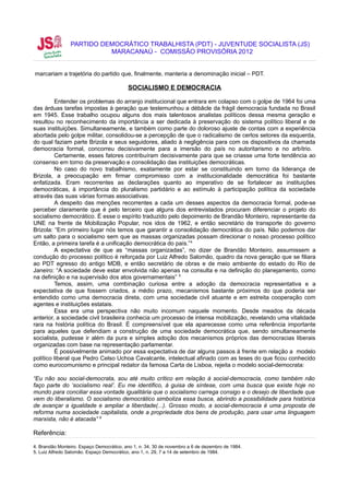 PARTIDO DEMOCRÁTICO TRABALHISTA (PDT) - JUVENTUDE SOCIALISTA (JS)
                          MARACANAÚ - COMISSÃO PROVISÓRIA 2012


marcariam a trajetória do partido que, finalmente, manteria a denominação inicial – PDT.

                                          SOCIALISMO E DEMOCRACIA

         Entender os problemas do arranjo institucional que entrara em colapso com o golpe de 1964 foi uma
das árduas tarefas impostas à geração que testemunhou a débâcle da frágil democracia fundada no Brasil
em 1945. Esse trabalho ocupou alguns dos mais talentosos analistas políticos dessa mesma geração e
resultou no reconhecimento da importância a ser dedicada à preservação do sistema político liberal e de
suas instituições. Simultaneamente, e também como parte do doloroso ajuste de contas com a experiência
abortada pelo golpe militar, consolidou-se a percepção de que o radicalismo de certos setores da esquerda,
do qual faziam parte Brizola e seus seguidores, aliado à negligência para com os dispositivos da chamada
democracia formal, concorreu decisivamente para a imersão do país no autoritarismo e no arbítrio.
         Certamente, esses fatores contribuíram decisivamente para que se criasse uma forte tendência ao
consenso em torno da preservação e consolidação das instituições democráticas.
         No caso do novo trabalhismo, exatamente por estar se constituindo em torno da liderança de
Brizola, a preocupação em firmar compromisso com a institucionalidade democrática foi bastante
enfatizada. Eram recorrentes as declarações quanto ao imperativo de se fortalecer as instituições
democráticas, à importância do pluralismo partidário e ao estímulo à participação política da sociedade
através das suas várias formas associativas.
         A despeito das menções recorrentes a cada um desses aspectos da democracia formal, pode-se
perceber claramente que é pelo terceiro que alguns dos entrevistados procuram diferenciar o projeto do
socialismo democrático. É esse o espírito traduzido pelo depoimento de Brandão Monteiro, representante da
UNE na frente de Mobilização Popular, nos idos de 1962, e então secretário de transporte do governo
Brizola: “Em primeiro lugar nós temos que garantir a consolidação democrática do país. Não podemos dar
um salto para o socialismo sem que as massas organizadas possam direcionar o nosso processo político
Então, a primeira tarefa é a unificação democrática do país.” 4
         A expectativa de que as “massas organizadas”, no dizer de Brandão Monteiro, assumissem a
condução do processo político é reforçada por Luiz Alfredo Salomão, quadro da nova geração que se filiara
ao PDT egresso do antigo MDB, e então secretário de obras e de meio ambiente do estado do Rio de
Janeiro: “A sociedade deve estar envolvida não apenas na consulta e na definição do planejamento, como
na definição e na supervisão dos atos governamentais” 5
         Temos, assim, uma combinação curiosa entre a adoção da democracia representativa e a
expectativa de que fossem criados, a médio prazo, mecanismos bastante próximos do que poderia ser
entendido como uma democracia direta, com uma sociedade civil atuante e em estreita cooperação com
agentes e instituições estatais.
         Essa era uma perspectiva não muito incomum naquele momento. Desde meados da década
anterior, a sociedade civil brasileira conhecia um processo de intensa mobilização, revelando uma vitalidade
rara na história política do Brasil. É compreensível que ela aparecesse como uma referência importante
para aqueles que defendiam a construção de uma sociedade democrática que, sendo simultaneamente
socialista, pudesse ir além da pura e simples adoção dos mecanismos próprios das democracias liberais
organizadas com base na representação parlamentar.
         É possivelmente animado por essa expectativa de dar alguns passos à frente em relação a modelo
político liberal que Pedro Celso Uchoa Cavalcante, intelectual afinado com as teses do que ficou conhecido
como eurocomunismo e principal redator da famosa Carta de Lisboa, rejeita o modelo social-democrata:

“Eu não sou social-democrata, sou até muito crítico em relação à social-democracia, como também não
faço parte do ‘socialismo real’. Eu me identifico, à guisa de síntese, com uma busca que existe hoje no
mundo para conciliar essa vontade igualitária que o socialismo carrega consigo e o desejo de liberdade que
vem do liberalismo. O socialismo democrático simboliza essa busca, abrindo a possibilidade para histórica
de avançar a igualdade e ampliar a liberdade(...). Grosso modo, a social-democracia é uma proposta de
reforma numa sociedade capitalista, onde a propriedade dos bens de produção, para usar uma linguagem
marxista, não é atacada” 6

Referência:

4. Brandão Monteiro. Espaço Democrático, ano 1, n. 34, 30 de novembro a 6 de dezembro de 1984.
5. Luiz Alfredo Salomão. Espaço Democrático, ano 1, n. 29, 7 a 14 de setembro de 1984.
 