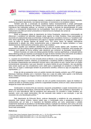 PARTIDO DEMOCRÁTICO TRABALHISTA (PDT) - JUVENTUDE SOCIALISTA (JS)
                           MARACANAÚ - COMISSÃO PROVISÓRIA 2012



         A despeito do uso da terminologia marxista, o socialismo do redator da Carta de Lisboa é inspirado,
conforme seu próprio depoimento, nos valores iluministas, no humanismo e no socialismo utópico.
         Também para ele, a construção do socialismo implica necessariamente a ampla participação
popular nos processos decisórios. No entanto, Uchoa Cavalcante se posiciona mais claramente, quanto à
importância das instituições políticas, ao introduzir no debate a proposta de descentralização do poder
político e o conseqüente fortalecimento da municipalidade. Havia em curso um trabalho de engenharia
institucional e era dele que seriam produzidos os mecanismos de ampliação dos canais de
participação política.
         Ainda na passagem citada do depoimento de Uchoa Cavalcante, observa-se a preocupação de
diferenciar o socialismo ali defendido daquele ainda vigente na União Soviética. Essa preocupação é
recorrente em praticamente todas as entrevistas. A distinção entre o socialismo moreno e o “socialismo real”
tinha vários significados. Ela representava para alguns a rejeição peremptória ao modelo soviético, assim
como de todos os demais regimes de partido único. Em outros casos, tal rejeição restringia-se
simplesmente à adoção dos meios revolucionários para a instauração do regime socialista e a seus
desdobramentos, historicamente conhecidos, para o caso brasileiro.
         Havia aqueles que exaltavam abertamente os avanços sociais obtidos pelo “socialismo real”,
ressalvando que tais avanços seriam alcançados no Brasil por outros meios. Finalmente, havia aqueles que
fundavam sua rejeição de forma enfática, pela relevância que conferiam às liberdades democráticas.
         Embora houvesse, em cada uma dessas grandes famílias, nuances significativas, a tradução teórica
dessa diferença pode ser expressa na percepção do lugar da teoria marxista como instrumento de análise e
orientação políticas. É Francisco Julião, antigo líder das ligas camponesas, quem declara:

“(...) quando nos encontramos, fiz uma consulta prévia ao Brizola: o seu projeto, essa idéia de fundação de
um partido trabalhista moderno, dinâmico, já visualizando o socialismo admite a colaboração de um grupo
de marxistas independentes que pretendem formular toda a vida política do país, machar para um projeto
eminentemente nacionalista e que quer descobrir na própria história do povo brasileiro, nas sua grandes
lutas sociais aquilo que nós consideramos como válido para a implantação do socialismo no Brasil? Ele
disse: sim, eu aceito a colaboração também do pensamento científico, embora eu seja um pragmático, um
espiritualista (...)” 7
        O fato de não se apresentar como um partido marxista não impedia, portanto, que o PDT abrigasse
lideranças históricas afinadas com o marxismo. Esse era o caso de Julião, tanto quanto o de Edmundo
Muniz, intelectual trotkista que chegava mesmo a declarar-se favorável à opção
revolucionária:

“Eu acredito que chegou o momento, no Brasil, de criar um partido revolucionário, capaz de mobilizar as
massas de todas as camadas sociais, conforme a originalidade brasileira, tendo em vista o desenvolvimento
desigual de nossa vida econômica” 8.

        Continuando na mesma linha de raciocínio, buscando compatibilizar a opção revolucionária com a
defesa das liberdades democráticas, Edmundo Muniz afirma: “Para mim, todo socialismo é democrático. O
termo aí é uma redundância. Não há socialismo sem democracia. Eu considero a União Soviética, por
exemplo, como uma nação democrática. Ela não necessita mais realizar a sua revolução, o que ela
necessita é de uma liberalização política.” 9

        Pelo depoimento de Edmundo Muniz, pode-se depreender a existência de uma perspectiva à
esquerda mais radical, embora, mesmo nesse caso, a combinação entre a perspectiva marxista e
revolucionária, por um lado, e o imperativo da liberdade política, por outro, preservasse a adesão
amplamente declarada ao pluralismo e às liberdades políticas. A adoção do marxismo, bem como a de seus
principais postulados, como teoria Quanto a esse ponto, Darcy Ribeiro está entre os que se manifestam de
forma mais contundente:

Referência:

6. Pedro Celso Uchoa Cavalcante. Espaço Democrático, ano 1, n. 18, 22 a 28 de junho de 1984.
7. Francisco Julião. Espaço Democrático, ano 1, n. 21, 13 a 19 de julho de 1984.
8. Edmundo Muniz. Espaço democrático, ano 2, n. 56, 29 de março a 4 de abril de 1985.
9. Idem.
 