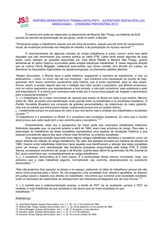 PARTIDO DEMOCRÁTICO TRABALHISTA (PDT) - JUVENTUDE SOCIALISTA (JS)
                          MARACANAÚ - COMISSÃO PROVISÓRIA 2012


       O mesmo tom pode ser observado no depoimento de Moema São Thiago, ex-militante da ALN,
quando se recorda da aproximação de seu grupo, ainda no exílio, a Brizola:

“Tentávamos pegar o trabalhismo naquilo que ele tinha de positivo, naquilo que ele tinha de compromisso
social, de mudanças profundas nas relações de trabalho e de participação na riqueza nacional” 13

        O reconhecimento de algumas virtudes do antigo trabalhismo é ponto comum entre boa parte
daqueles que não remontavam sua carreira política ao velho PTB. Cabia tanto extrair algumas de suas
teses, como atestam as posições assumidas por José Maria Rabelo e Moema São Thiago, quanto
alimentar-se do lastro histórico acumulado pelas antigas lideranças trabalhistas. É nessa segunda direção
que se coloca Clóvis Brigagão, intelectual auto-exilado que tomou contato com Brizola em Lisboa, ao
descrever as discussões organizadas na capital portuguesa, os chamados cabildos abiertos:

“Nestas discussões, o Brizola dava a parte histórica, resgatando a memória do trabalhismo, e nós, os
barbudinhos – como, no início, até ele nos chamava – que tínhamos uma inquietação do mundo de hoje,
querendo abrir novos caminhos, puxávamos esta história, que é muito importante, para os dias atuais.
Houve, assim, a junção daquilo que era a tradição das lutas sociais e populares, que Brizola encarnava,
com os vários segmentos que representavam a luta armada, a luta pelo socialismo, pela soberania e pelo
anti-imperialismo. E a marca que cimentava esta união era a nossa preocupação de resgatar a democracia
para a esquerda brasileira.” 14
“(...) o trabalhismo foi o maior movimento de massas que existiu no Brasil em toda a sua história. Mesmo
antes de 1964, já existia uma identificação muito grande entre os trabalhistas e os socialistas brasileiros. O
Partido Socialista Brasileiro era composto de grandes personalidades, de intelectuais do maior gabarito,
mas era um partido que tinha pouca massa, exatamente porque era um partido teórico.
(...) exatamente porque um precisava do outro é que nós temos hoje a unidade dos trabalhistas e socialistas
no país.” 15
“O trabalhismo é o socialismo no Brasil. É o socialismo das condições brasileiras. Eu acho que o mundo
atual provou que cada nação tem o seu caminho para o socialismo.” 16
          Possivelmente, essa era a perspectiva da maior parte dos chamados trabalhistas históricos.
Sobretudo daqueles que, no período anterior a abril de 1964, eram mais próximos de Jango. Para eles, a
associação do trabalhismo às teses socialistas representava uma espécie de retratação histórica a que
estavam procedendo alguns dos seus críticos mais ferrenhos: os próprios socialistas.
          Uma segunda posição assumida entre alguns antigos trabalhistas abordava o socialismo como um
passo adiante em relação ao antigo trabalhismo. No calor dos debates travados em meados da década de
1980, mesmo entre trabalhistas históricos havia aqueles que identificavam a adoção das teses socialistas
como um avanço, uma radicalização das bandeiras populares empunhadas pelo antigo PTB. É Cibilis
Vianna, ex-assessor econômico de Jango e de Brizola, quando esse último foi governador do Rio Grande do
Sul, quem reconhece que, comparativamente ao antigo trabalhismo:
“(,,,), o socialismo democrático já é outro passo. É a continuidade desse mesmo movimento. Hoje, nós
achamos que a visão trabalhista seguiria, normalmente, seu caminho, desembocando no socialismo
democrático.” 17

“Nós não podemos ficar parados no tempo e no espaço, patinando na idéia do trabalhismo porque ele não
serve como proposta para o futuro. Se nós pregamos uma sociedade livre, aberta e igualitária, se falamos
em justiça social e respeito aos direitos do trabalhador, nós temos que construir uma sociedade socialista,
onde os interesses da coletividade se sobreponham aos interesses privilegiados dos de uma minoria.” 18

“(...) à medida que a redemocratização avança, a tarefa do PDT vai se acabando, porque o PDT, na
verdade, é mais trabalhista do que socialista e nós temos que ser mais socialistas do que
trabalhistas.” 19

Referência:
12. José Maria Rabelo. Espaço Democrático, ano 1, n. 33,. 5 a 11 de outubro de 1984.
13. Moema São Thiago. Espaço Democrático, ano 1, n. 32, 28 de setembro a 4 de outubro de 1984.
14. Clóvis Brigagào. Espaço democrático, ano 1, n. 28, 31 de agosto a 6 de setembro.
15. Anacleto Julião. Espaço Democrático, ano 1, n. 31, 21 a 27 de setembro.
16. Eduardo Chuay. Espaço democrático, ano 1, n. 35, 19 a 25 de outubro de 1984.
 