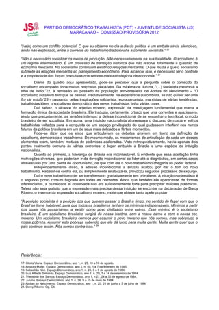 PARTIDO DEMOCRÁTICO TRABALHISTA (PDT) - JUVENTUDE SOCIALISTA (JS)
                           MARACANAÚ - COMISSÃO PROVISÓRIA 2012


“(vejo) como um conflito potencial. O que eu observo no dia a dia da política é um embate ainda silencioso,
ainda não explicitado, entre a corrente do trabalhismo tradicional e a corrente socialista.” 20

“Não é necessário socializar os meios de produção. Não necessariamente na sua totalidade. O socialismo é
um regime intermediário. É um processo de transição histórica que não resolve totalmente a questão da
economia mercantil. No socialismo continuam existindo relações mercantis. O que muda é que o socialismo
submete as relações mercantis ao planejamento econômico. Para alcançar isso, é necessário ter o controle
e a propriedade das forças produtivas nos setores mais estratégicos da economia.” 21
         Diante do quadro aqui apresentado, pode-se perceber que a pergunta sobre o conteúdo do
socialismo encampado tinha muitas respostas plausíveis. Da máxima de Juruna, “(...) socialista mesmo é a
tribo de índio.”22, à remissão ao passado da população afro-brasileira de Abdias do Nascimento - “O
socialismo brasileiro tem que se basear, irredutivelmente, na experiência quilombista, se não quiser ser uma
flor de estufa”23 - passando pelas inspirações solidarista, eurocomunista, marxistas de várias tendências,
trabalhistas idem, o socialismo democrático dos novos trabalhistas tinha várias cores.
         Daí, talvez, o alcance do adjetivo moreno, expressão da mestiçagem fundamental que marca a
formação étnica da sociedade brasileira. Ele traduzia, certamente, o traço que unia correntes e apaziguava,
ainda que precariamente, as tensões internas: a defesa incondicional de se encontrar o tom local, o modo
brasileiro de ser socialista. Em suma, uma intuição nacionalista atravessava o discurso de novos e velhos
trabalhistas voltados para a conquista de um espaço privilegiado do qual pudessem interferir nos rumos
futuros da política brasileira em um de seus mais delicados e férteis momentos.
         Pode-se dizer que os eixos que articulavam os debates giravam em torno da definição de
socialismo, democracia e trabalhismo. Do mesmo modo, os mecanismos de articulação de cada um desses
elementos eram, também, motivos de polêmicas acaloradas. Visto retrospectivamente, havia apenas dois
pontos realmente comuns às várias correntes: o lugar atribuído a Brizola e uma espécie de intuição
nacionalista.
         Quanto ao primeiro, a liderança de Brizola era incontestável. É evidente que essa aceitação tinha
motivações diversas, que poderiam ir da devoção incondicional ao líder até o diagnóstico, em certos casos
atravessado por uma ponta de oportunismo, de que com ele o novo trabalhismo chegaria ao poder federal.
         Independentemente disso, a adesão incondicional a Brizola acabou por dar o tom do novo
trabalhismo. Rebelar-se contra ela, ou simplesmente relativizá-la, provocou seguidos processos de expurgo.
         Daí o novo trabalhismo ter se transformado gradativamente em brizolismo. A intuição nacionalista é
o segundo ponto comum flagrado em todas as correntes. Ainda que também ela aparecesse de formas
diferenciadas, a pluralidade aí observada não era suficientemente forte para precipitar maiores polêmicas.
Talvez não seja gratuito que a expressão mais precisa dessa intuição se encontre na declaração de Darcy
Ribeiro, o inventor da expressão socialismo moreno, mote que obteve tanto apelo popular:

“A posição socialista é a posição dos que querem passar o Brasil a limpo, no sentido de fazer com que o
Brasil se torne habitável, para que todos os brasileiros tenham os mínimos indispensáveis. Mínimos a partir
dos quais nós passaríamos a existir como povo civilizado entre outros. Esse mínimo é o socialismo
brasileiro. E um socialismo brasileiro surgirá de nossa história, com a nossa carne e com a nossa cor,
moreno. Um socialismo brasileiro começa por assumir o povo moreno que nós somos, mas sobretudo a
nossa pobreza. Assumir esta pobreza sabendo que ela dá lucro para muita gente. Muita gente quer que o
país continue assim. Nós somos contra isso.” 24




Referência:
17. Cibilis Viana. Espaço Democrático, ano 1, n. 25, 10 a 16 de agosto.
18. Amaury Muller. Espaço Democrático, ano 2, n. 49, 1 a 7 de fevereiro de 1985.
19. Sebastião Néri. Espaço Democrático, ano 1, n. 24, 3 a 9 de agosto de 1984.
20. Luiz Alfredo Salomão. Espaço Democrático, ano 1, n. 29, 7 a 14 de setembro de 1984.
21. Theotônio dos Santos. Espaço Democrático, ano 1, n 27, 24 a 30 de agosto de 1984.
22. Juruna. Espaço Democrático, ano 1, n. 38, 9 a 15 de maio de 1984.
23. Abdias do Nascimento. Espaço Democrático, ano 1, n. 20, 29 de junho a 5 de julho de 1984.
24. Darcy Ribeiro, Op. Cit.
 