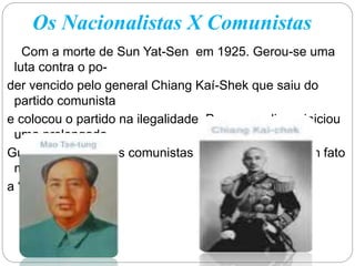 Os Nacionalistas X Comunistas
Com a morte de Sun Yat-Sen em 1925. Gerou-se uma
luta contra o po-
der vencido pelo general Chiang Kaí-Shek que saiu do
partido comunista
e colocou o partido na ilegalidade. Por causa disso, iniciou
uma prolongada
Guerra Civil entre os comunistas e os nacionalistas um fato
marcante foi
a “longa macha”.
 