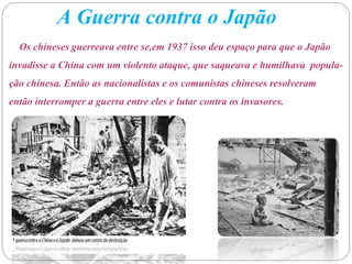 A Guerra contra o Japão
Os chineses guerreava entre se,em 1937 isso deu espaço para que o Japão
invadisse a China com um violento ataque, que saqueava e humilhava popula-
ção chinesa. Então as nacionalistas e os comunistas chineses resolveram
então interromper a guerra entre eles e lutar contra os invasores.
 