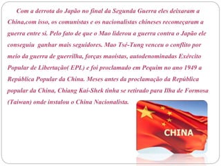 Com a derrota do Japão no final da Segunda Guerra eles deixaram a
China,com isso, os comunistas e os nacionalistas chineses recomeçaram a
guerra entre si. Pelo fato de que o Mao liderou a guerra contra o Japão ele
conseguiu ganhar mais seguidores. Mao Tsé-Tung venceu o conflito por
meio da guerra de guerrilha, forças maoístas, autodenominadas Exército
Popular de Libertação( EPL) e foi proclamado em Pequim no ano 1949 a
República Popular da China. Meses antes da proclamação da República
popular da China, Chiang Kaí-Shek tinha se retirado para Ilha de Formosa
(Taiwan) onde instalou o China Nacionalista.
 