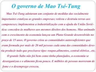 O governo de Mao Tsé-Tung
Mao Tsé-Tung adotaram um conjunto de medidas das socialmente
importantes estatizou as grandes empresas; retirou e destruiu terras aos
camponeses; implementou a industrialização com a ajuda da União Sovié-
tica: concedeu às mulheres aos mesmos direitos dos homens. Mao animado
com o crescimento da economia lançou um Plano Grande desenvolvido no
prazo de 15 anos. O governo criou as comunidades autossuficientes que
eram formada por mais de 20 mil pessoas cada uma das comunidades deve-
ria produzir tudo que precisasse tipo: roupas,alimentos, central elétrica , etc.
O grande Salto não foi bem como tinha planejados, a economia se
desorganizou e o alimento ficou pouco. E milhões de pessoas morreram de
fome e o desemprego cresceu.
 