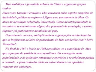 Mao mobilizou a juventude urbana da China e organizou grupos
conhe-
cidos como Guarda Vermelhos. Eles atacavam todos aqueles suspeitos de
deslealdade política ao regime e à figura e ao pensamento de Mao. Os
alvos da Revolução sobretudo, intelectuais. Como na intelectualidade se
encontrava se encontravam alguns dos potenciais da revolução, o ensino
superior foi praticamente desativado no país.
O movimento cresceu, multiplicando as organizações revolucionárias
que se inspiravam no livro de pensamento de Mao conhecido com “ Livro
Vermelho”.
No final de 1967 e início de 1968,consolidou-se a autoridade de Mao
que expurgou do partido de seus opositores. Ele conseguiu mais
popularidade, e ao estimular estudantes e operários a se rebelarem perdeu
o controle , e para controlar abriu as universidades e os operários
voltaram aos empregos.
 