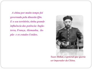 Yuan Shikai, o general que queria
ser imperador da China.
A china por muito tempo foi
governada pela dinastia Qin.
E o seu território, tinha grande
influência das potência: Ingla-
terra, França, Alemanha, Ja-
pão e os estados Unidos.
 