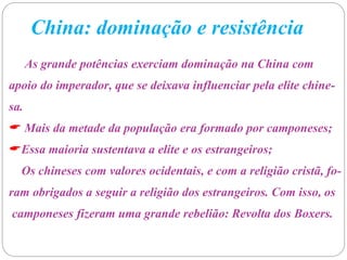 China: dominação e resistência
As grande potências exerciam dominação na China com
apoio do imperador, que se deixava influenciar pela elite chine-
sa.
 Mais da metade da população era formado por camponeses;
Essa maioria sustentava a elite e os estrangeiros;
Os chineses com valores ocidentais, e com a religião cristã, fo-
ram obrigados a seguir a religião dos estrangeiros. Com isso, os
camponeses fizeram uma grande rebelião: Revolta dos Boxers.
 