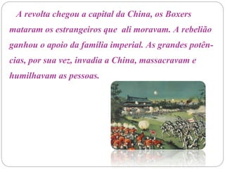 A revolta chegou a capital da China, os Boxers
mataram os estrangeiros que ali moravam. A rebelião
ganhou o apoio da família imperial. As grandes potên-
cias, por sua vez, invadia a China, massacravam e
humilhavam as pessoas.
 
