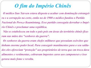 O fim do Império Chinês
O médico Sun Yat-sen estava disposto a acabar com dominação estrangei-
ra e a corrupção na corte, então no de 1900 o médico fundou o Partido
Nacional do Povo,o Kuamintang. Esse partido conseguiu derrubar o Impé-
rio Chinês e proclamar uma república.
Não se estabeleceu em todo o país pois em áreas do território chinês fica-
ram nas mãos dos “senhores da guerra”.
Os senhores da guerra eram chefes militares que possuíam exércitos que
tinham enorme poder local. Para conseguir mantimentos para o seu salda-
dos eles ofereciam “proteção” aos proprietários de terra que em troca dava
alimentos e vestimentas, cobravam impostos caros aos camponeses e isso
gerava mais fome e revolta.
 