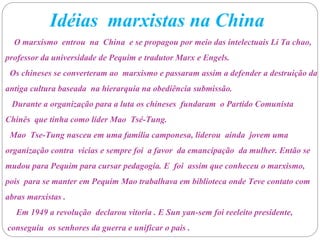 Idéias marxistas na China
O marxismo entrou na China e se propagou por meio das intelectuais Li Ta chao,
professor da universidade de Pequim e tradutor Marx e Engels.
Os chineses se converteram ao marxismo e passaram assim a defender a destruição da
antiga cultura baseada na hierarquia na obediência submissão.
Durante a organização para a luta os chineses fundaram o Partido Comunista
Chinês que tinha como líder Mao Tsé-Tung.
Mao Tse-Tung nasceu em uma família camponesa, liderou ainda jovem uma
organização contra vicias e sempre foi a favor da emancipação da mulher. Então se
mudou para Pequim para cursar pedagogia. E foi assim que conheceu o marxismo,
pois para se manter em Pequim Mao trabalhava em biblioteca onde Teve contato com
abras marxistas .
Em 1949 a revolução declarou vitoria . E Sun yan-sem foi reeleito presidente,
conseguiu os senhores da guerra e unificar o pais .
 