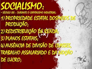 SOCIALISMO:

• SÉCULO XIX – DURANTE O CAPITALISMO INDUSTRIAL:

1) PROPRIEDADE ESTATAL DOSMEIOS DE
PRODUÇÃO;
2) REDISTRIBUIÇÃO DE RENDA;
3) PLANOS ESTATAIS;
4) AUSÊNCIA DE DIVISÃO DE CLASSES,
TRABALHO ASSALARIADO E DA NOÇÃO
DE LUCRO;

 