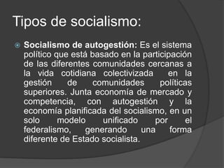 Tipos de socialismo:Socialismo de autogestión: Es el sistema político que está basado en la participación de las diferentes comunidades cercanas a la vida cotidiana colectivizada  en la gestión de comunidades políticas superiores. Junta economía de mercado y competencia, con autogestión y la economía planificada del socialismo, en un solo modelo unificado por el federalismo, generando una forma diferente de Estado socialista.