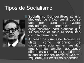 Tipos de SocialismoSocialismo Democrático: Es una ideología de crítica social que se usa por parte de varios movimientos, tendencias y organizaciones para clarificar que su posición es tanto el socialismo como la democracia. A pesar de que este término se utiliza como sinónimo de socialdemocracia es en realidad mucho más amplio, abarcando diferentes corrientes agrupadas en lo que se conoce como el Centro-Izquierda, el Socialismo Moderado.