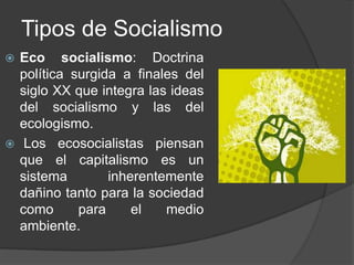 Tipos de SocialismoEco socialismo: Doctrina política surgida a finales del siglo XX que integra las ideas del socialismo y las del ecologismo. Los ecosocialistas piensan que el capitalismo es un sistema inherentemente dañino tanto para la sociedad como para el medio ambiente.