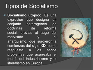 Tipos de SocialismoSocialismo utópico: Es una expresión que designa un conjunto heterogéneo de doctrinas de reforma social, previas al auge del marxismo y el anarquismo, que surgieron a comienzos del siglo XIX como respuesta a los serios problemas que acarreaba el triunfo del industrialismo y el liberalismo en Europa.