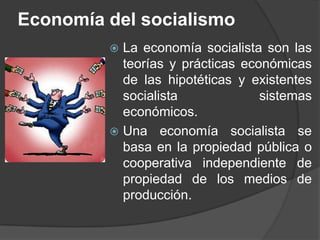 Economía del socialismoLa economía socialista son las teorías y prácticas económicas de las hipotéticas y existentes socialista sistemas económicos.Una economía socialista se basa en la propiedad pública o cooperativa independiente de propiedad de los medios de producción. 