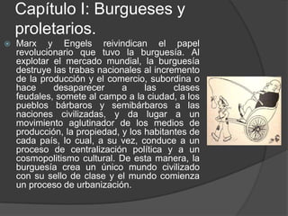 Capítulo I: Burgueses y proletarios.Marx y Engels reivindican el papel revolucionario que tuvo la burguesía. Al explotar el mercado mundial, la burguesía destruye las trabas nacionales al incremento de la producción y el comercio, subordina o hace desaparecer a las clases feudales, somete al campo a la ciudad, a los pueblos bárbaros y semibárbaros a las naciones civilizadas, y da lugar a un movimiento aglutinador de los medios de producción, la propiedad, y los habitantes de cada país, lo cual, a su vez, conduce a un proceso de centralización política y a un cosmopolitismo cultural. De esta manera, la burguesía crea un único mundo civilizado con su sello de clase y el mundo comienza un proceso de urbanización.