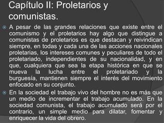 Capítulo II: Proletarios y comunistas.A pesar de las grandes relaciones que existe entre el comunismo y el proletarios hay algo que distingue a comunistas de proletarios es que destacan y reivindican siempre, en todas y cada una de las acciones nacionales proletarias, los intereses comunes y peculiares de todo el proletariado, independientes de su nacionalidad, y en que, cualquiera que sea la etapa histórica en que se mueva la lucha entre el proletariado y la burguesía, mantienen siempre el interés del movimiento enfocado en su conjunto. En la sociedad el trabajo vivo del hombre no es más que un medio de incrementar el trabajo acumulado. En la sociedad comunista, el trabajo acumulado será por el contrario, un simple medio para dilatar, fomentar y enriquecer la vida del obrero.