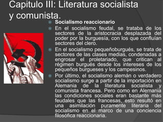 Capitulo III: Literatura socialista y comunista.Socialismo reaccionarioEn el socialismo feudal, se trataba de los sectores de la aristocracia desplazada del poder por la burguesía, con los que confluían sectores del clero.En el socialismo pequeñoburgués, se trata de sectores de las clases medias, condenadas a engrosar el proletariado, que critican al régimen burgués desde los intereses de los pequeños burgueses y los campesinos. Por último, el socialismo alemán o verdadero socialismo surge a partir de la importación en Alemania de la literatura socialista y comunista francesa. Pero como en Alemania las condiciones sociales eran bastante más feudales que las francesas, esto resultó en una asimilación puramente literaria del socialismo en el marco de una conciencia filosófica reaccionaria. 