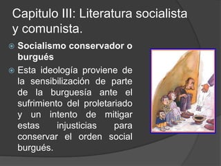 Capitulo III: Literatura socialista y comunista.Socialismo conservador o burguésEsta ideología proviene de la sensibilización de parte de la burguesía ante el sufrimiento del proletariado y un intento de mitigar estas injusticias para conservar el orden social burgués.