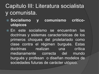Capitulo III: Literatura socialista y comunista.Socialismo y comunismo crítico-utópicosEn este socialismo se encuentran las doctrinas y sistemas características de los primeros choques del proletariado como clase contra el régimen burgués. Estas doctrinas realizan una crítica medianamente correcta del mundo burgués y profesan  o diseñan modelos de sociedades futuras de carácter utópico.