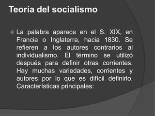 Teoría del socialismoLa palabra aparece en el S. XIX, en Francia o Inglaterra, hacia 1830. Se refieren a los autores contrarios al individualismo. El término se utilizó después para definir otras corrientes. Hay muchas variedades, corrientes y autores por lo que es difícil definirlo. Características principales:
