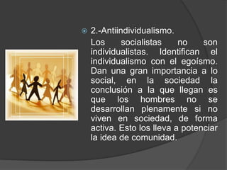 2.-Antiindividualismo. 	Los socialistas no son individualistas. Identifican el individualismo con el egoísmo. Dan una gran importancia a lo social, en la sociedad la conclusión a la que llegan es que los hombres no se desarrollan plenamente si no viven en sociedad, de forma activa. Esto los lleva a potenciar la idea de comunidad.