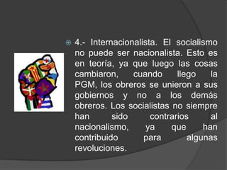 4.- Internacionalista. El socialismo no puede ser nacionalista. Esto es en teoría, ya que luego las cosas cambiaron, cuando llego la PGM, los obreros se unieron a sus gobiernos y no a los demás obreros. Los socialistas no siempre han sido contrarios al nacionalismo, ya que han contribuido para algunas revoluciones.