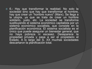 6.- Hay que transformar la realidad. No solo la sociedad sino que hay que transformar al hombre, hay que crear un “hombre nuevo” (Marx). Se llega a la utopía, ya que se trata de crear un hombre solidario, justo, etc. La sociedad se transforma sustituyendo el sistema económico capitalista por un sistema económico socialista, que consiste en la planificación económica. El sistema socialista es el único que puede asegurar un bienestar general, que no haya pobreza ni escasez. Desaparece la propiedad privada y pasa a ser el propietario el Estado. A lo largo del S. XX muchas sociedades descartaron la planificación total.