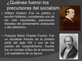 ¿Quiénes fueron los precursores del socialismo?William Godwin: Fue un político y escritor británico, considerado uno de los más importantes precursores liberales del pensamiento anarquista y del utilitarismo.François Maria Charles Fourier: Fue un socialista francés de la primera parte del siglo XIX y uno de los padres del cooperativismo. Fourier fue un mordaz crítico de la economía y el capitalismo de su época.