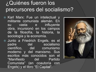 ¿Quiénes fueron los precursores del socialismo?Karl Marx: Fue un intelectual y militante comunista alemán. En su vasta e influyente obra, incursionó en los campos de la filosofía, la historia, la sociología y la economía.Junto a FriedrichEngels, es el padre del socialismo científico, del comunismo moderno y del marxismo. Sus escritos más conocidos son el “Manifiesto del Partido Comunista” (en coautoría con Engels) y el libro “El Capital”.