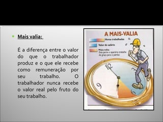 Mais valia:  É a diferença entre o valor do que o trabalhador produz e o que ele recebe como remuneração por seu trabalho. O trabalhador nunca recebe o valor real pelo fruto do seu trabalho. 