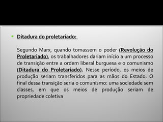 Ditadura do proletariado:  Segundo Marx, quando tomassem o poder  (Revolução do Proletariado) , os trabalhadores dariam início a um processo de transição entre a ordem liberal burguesa e o comunismo  (Ditadura do Proletariado) .  Nesse período, os meios de produção seriam transferidos para as mãos do Estado. O final dessa transição seria o comunismo: uma sociedade sem classes, em que os meios de produção seriam de propriedade coletiva 