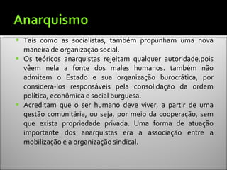 Tais como as socialistas, também propunham uma nova maneira de organização social. Os teóricos anarquistas rejeitam qualquer autoridade,pois vêem nela a fonte dos males humanos. também não admitem o Estado e sua organização burocrática, por considerá-los responsáveis pela consolidação da ordem política, econômica e social burguesa. Acreditam que o ser humano deve viver, a partir de uma gestão comunitária, ou seja, por meio da cooperação, sem que exista propriedade privada. Uma forma de atuação importante dos anarquistas era a associação entre a mobilização e a organização sindical. 