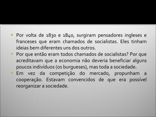 Por volta de 1830 e 1840, surgiram pensadores ingleses e franceses que eram chamados de socialistas. Eles tinham ideias bem diferentes uns dos outros.  Por que então eram todos chamados de socialistas? Por que acreditavam que a economia não deveria beneficiar alguns poucos indivíduos (os burgueses), mas toda a sociedade.  Em vez da competição do mercado, propunham a cooperação. Estavam convencidos de que era possível reorganizar a sociedade. 