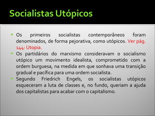 Os primeiros socialistas contemporâneos foram denominados, de forma pejorativa, como utópicos.  Ver pág. 144: Utopia. Os partidários do marxismo consideravam o socialismo utópico um movimento idealista, comprometido com a ordem burguesa, na medida em que sonhava uma transição gradual e pacífica para uma ordem socialista. Segundo Friedrich Engels, os socialistas utópicos esqueceram a luta de classes e, no fundo, queriam a ajuda dos capitalistas para acabar com o capitalismo.  