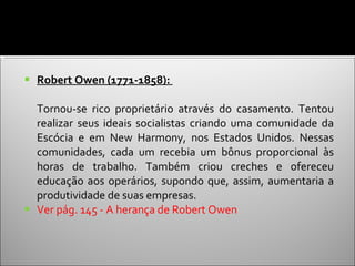 Robert Owen (1771-1858):  Tornou-se rico proprietário através do casamento. Tentou realizar seus ideais socialistas criando uma comunidade da Escócia e em New Harmony, nos Estados Unidos. Nessas comunidades, cada um recebia um bônus proporcional às horas de trabalho. Também criou creches e ofereceu educação aos operários, supondo que, assim, aumentaria a produtividade de suas empresas.  Ver pág. 145 - A herança de Robert Owen  