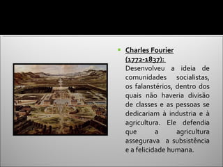 Charles Fourier (1772-1837):  Desenvolveu a ideia de comunidades socialistas, os falanstérios, dentro dos quais não haveria divisão de classes e as pessoas se dedicariam à industria e à agricultura. Ele defendia que a agricultura assegurava  a subsistência e a felicidade humana. 
