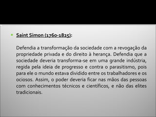 Saint Simon (1760-1825) :  Defendia a transformação da sociedade com a revogação da propriedade privada e do direito à herança. Defendia que a sociedade deveria transforma-se em uma grande indústria, regida pela ideia de progresso e contra o parasitismo, pois para ele o mundo estava dividido entre os trabalhadores e os ociosos. Assim, o poder deveria ficar nas mãos das pessoas com conhecimentos técnicos e científicos, e não das elites tradicionais. 