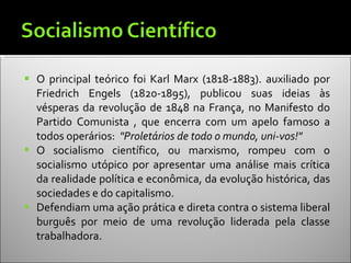 O principal teórico foi Karl Marx (1818-1883). auxiliado por Friedrich Engels (1820-1895), publicou suas ideias às vésperas da revolução de 1848 na França, no Manifesto do Partido Comunista , que encerra com um apelo famoso a todos operários:  "Proletários de todo o mundo, uni-vos!"  O socialismo científico, ou marxismo, rompeu com o socialismo utópico por apresentar uma análise mais crítica da realidade política e econômica, da evolução histórica, das sociedades e do capitalismo. Defendiam uma ação prática e direta contra o sistema liberal burguês por meio de uma revolução liderada pela classe trabalhadora. 