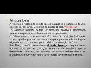 Principais ideias: A história é a história da luta de classes, na qual há a exploração de uma classe social por outra. Existência de  classes sociais .  Ver pág. 147. A igualdade somente poderá ser alcançada quando o proletariado superar a burguesia, detentora dos meios de produção. O Estado proletário se apossaria dos bens de produção (máquinas, terras, capital) e proporcionaria os meios para que a sociedade atingisse a igualdade e o comunismo, ponto máximo da evolução histórica.  Para Marx, o conflito entre classes  (luta de classes)  é a regra entre os homens, pois são as condições materiais da existência que o determinam. Portanto, no contexto do mundo industrializado, os proletários são os sujeitos revolucionários que devem mudar a história. 