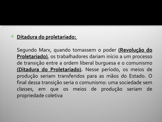    Ditadura do proletariado:

    Segundo Marx, quando tomassem o poder (Revolução do
    Proletariado), os trabalhadores dariam início a um processo
    de transição entre a ordem liberal burguesa e o comunismo
    (Ditadura do Proletariado). Nesse período, os meios de
    produção seriam transferidos para as mãos do Estado. O
    final dessa transição seria o comunismo: uma sociedade sem
    classes, em que os meios de produção seriam de
    propriedade coletiva
 