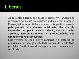    As correntes liberais, que desde o século XVII- Durante as
    revoluções burguesas na Inglaterra e depois com a própria
    Revolução Francesa - tinham uma vertente política marcada
    pela proteção dos direitos individuais, liberdade de
    expressão, de opinião e de associação, contra o poder
    absoluto, apresentavam uma vertente econômica que
    ganhou força na era industrial.
   Essa vertente defendia o livre comércio e a proteção da
    propriedade privada, já explicitada no final do século XVIII
    por Adam Smith, tornando-se o pensamento dominante no
    século XIX.
 