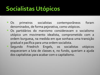    Os    primeiros      socialistas  contemporâneos   foram
    denominados, de forma pejorativa, como utópicos.
   Os partidários do marxismo consideravam o socialismo
    utópico um movimento idealista, comprometido com a
    ordem burguesa, na medida em que sonhava uma transição
    gradual e pacífica para uma ordem socialista.
   Segundo Friedrich Engels, os socialistas utópicos
    esqueceram a luta de classes e, no fundo, queriam a ajuda
    dos capitalistas para acabar com o capitalismo.
 