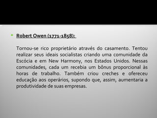    Robert Owen (1771-1858):

    Tornou-se rico proprietário através do casamento. Tentou
    realizar seus ideais socialistas criando uma comunidade da
    Escócia e em New Harmony, nos Estados Unidos. Nessas
    comunidades, cada um recebia um bônus proporcional às
    horas de trabalho. Também criou creches e ofereceu
    educação aos operários, supondo que, assim, aumentaria a
    produtividade de suas empresas.
 