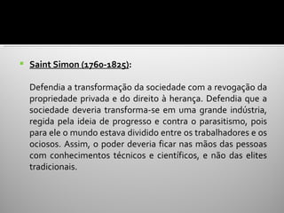    Saint Simon (1760-1825):

    Defendia a transformação da sociedade com a revogação da
    propriedade privada e do direito à herança. Defendia que a
    sociedade deveria transforma-se em uma grande indústria,
    regida pela ideia de progresso e contra o parasitismo, pois
    para ele o mundo estava dividido entre os trabalhadores e os
    ociosos. Assim, o poder deveria ficar nas mãos das pessoas
    com conhecimentos técnicos e científicos, e não das elites
    tradicionais.
 